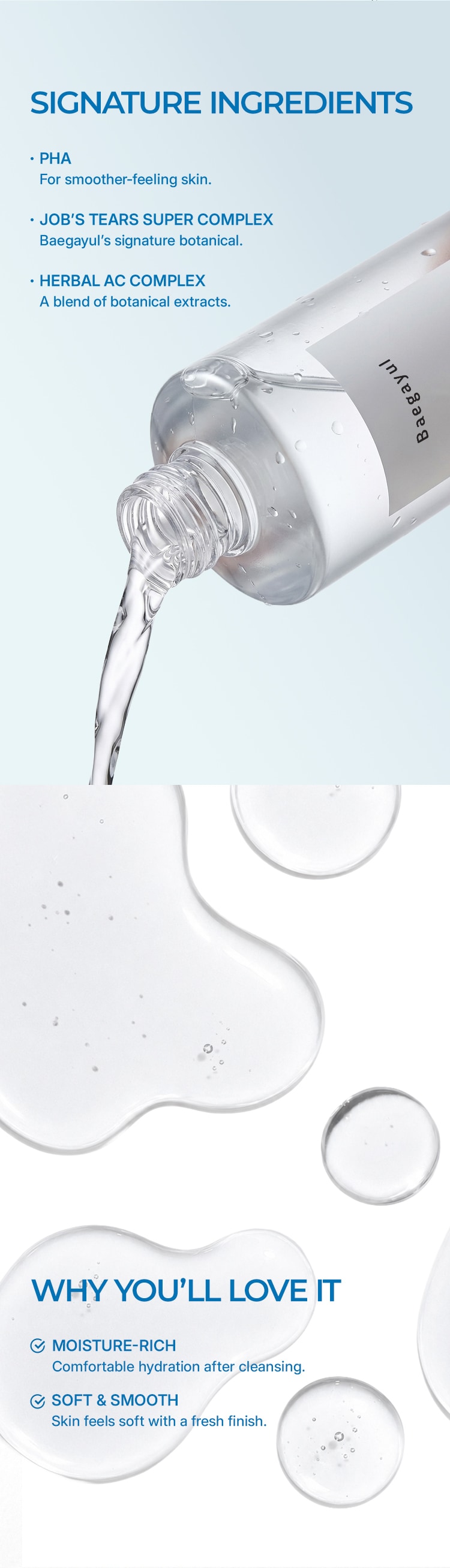标志性成分. PHA帮助肌肤触感更平滑。Job's Tears Super Complex,Baegayul标志性植物复合成分。Herbal AC Complex,多种植物提取物的复合配方。 你会喜欢的理由. 丰润补水: 洁面后带来舒适水润。柔软平滑: 肌肤触感柔软,呈现清新肤感。